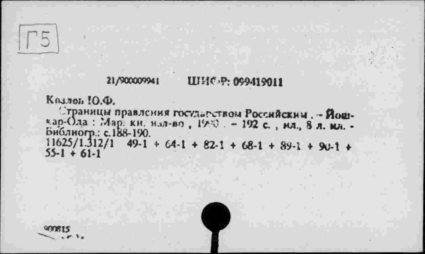 ﻿5
11/900000941 ШИС 4»: 099419011
Кмло» !О.Ф.
'-'границы правления пхг/д«гством Российским . - Йошкар-Ола : .Мар, ки. илл-во , 1'ЛЧ) - 192 с. , мл, 8 л. ил. -оиблиогп.: с. 188-190.
11625/1112/! 49-1 > 64-1 ♦ 82-1 + 68-1 + 89-1 ♦<*>!♦ 35-1 ♦ 61-1
